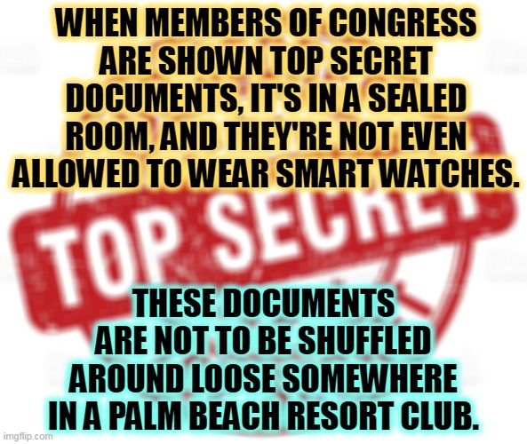 WHEN MEMBERS OF CONGRESS ARE SHOWN TOP SECRET DOCUMENTS, IT'S IN A SEALED ROOM, AND THEY'RE NOT EVEN ALLOWED TO WEAR SMART WATCHES. THESE DOCUMENTS ARE NOT TO BE SHUFFLED AROUND LOOSE SOMEWHERE IN A PALM BEACH RESORT CLUB. | image tagged in top,secret,classified,trump,sloppy,greedy | made w/ Imgflip meme maker