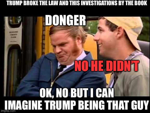 Billy Madison Chris Farley | TRUMP BROKE THE LAW AND THIS INVESTIGATIONS BY THE BOOK; DONGER; NO HE DIDN’T; OK, NO BUT I CAN IMAGINE TRUMP BEING THAT GUY | image tagged in billy madison chris farley | made w/ Imgflip meme maker