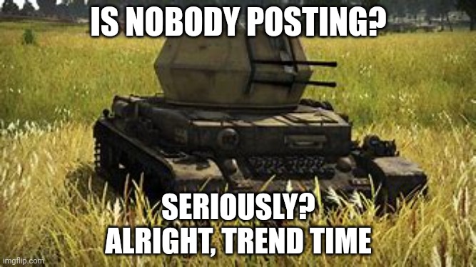 Wirbelwind | IS NOBODY POSTING? SERIOUSLY?
ALRIGHT, TREND TIME | image tagged in wirbelwind | made w/ Imgflip meme maker