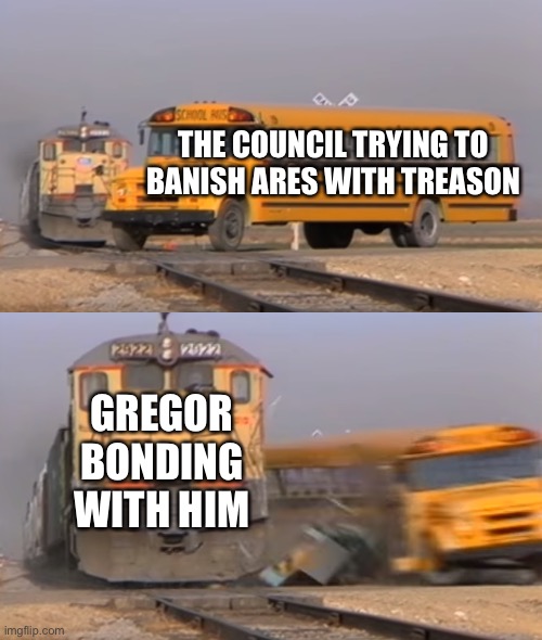 A train hitting a school bus | THE COUNCIL TRYING TO BANISH ARES WITH TREASON; GREGOR BONDING WITH HIM | image tagged in a train hitting a school bus | made w/ Imgflip meme maker