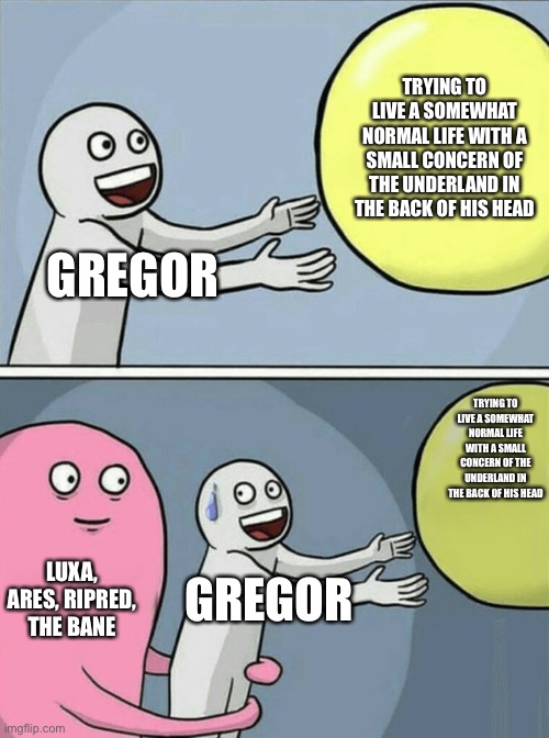 Running Away Balloon | TRYING TO LIVE A SOMEWHAT NORMAL LIFE WITH A SMALL CONCERN OF THE UNDERLAND IN THE BACK OF HIS HEAD; GREGOR; TRYING TO LIVE A SOMEWHAT NORMAL LIFE WITH A SMALL CONCERN OF THE UNDERLAND IN THE BACK OF HIS HEAD; LUXA, ARES, RIPRED, THE BANE; GREGOR | image tagged in memes,running away balloon | made w/ Imgflip meme maker
