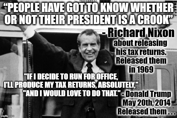People have to know ... | “PEOPLE HAVE GOT TO KNOW WHETHER OR NOT THEIR PRESIDENT IS A CROOK”; - Richard Nixon; about releasing 
his tax returns.
Released them
in 1969; "IF I DECIDE TO RUN FOR OFFICE,
 I'LL PRODUCE MY TAX RETURNS, ABSOLUTELY," 
 "AND I WOULD LOVE TO DO THAT."; - Donald Trump
May 20th, 2014
Released them . . . | made w/ Imgflip meme maker