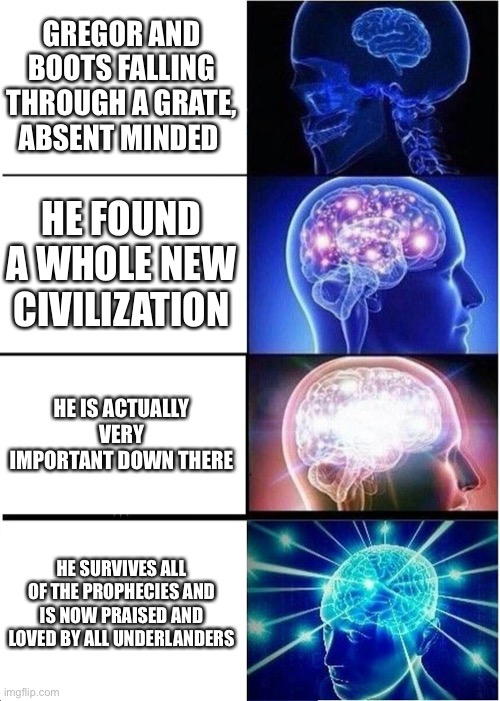 Expanding Brain | GREGOR AND BOOTS FALLING THROUGH A GRATE, ABSENT MINDED; HE FOUND A WHOLE NEW CIVILIZATION; HE IS ACTUALLY VERY IMPORTANT DOWN THERE; HE SURVIVES ALL OF THE PROPHECIES AND IS NOW PRAISED AND LOVED BY ALL UNDERLANDERS | image tagged in memes,expanding brain | made w/ Imgflip meme maker