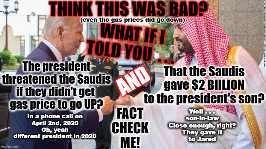 Biden sucking up to Saudi Arabia | THINK THIS WAS BAD? (even tho gas prices did go down); WHAT IF I TOLD YOU  . . . The president threatened the Saudis if they didn't get 
gas price to go UP? That the Saudis gave $2 BIILION
to the president's son? AND; FACT
CHECK
ME! Well . . .
son-in-law
Close enough, right?
They gave it
to Jared; In a phone call on
April 2nd, 2020
Oh, yeah
different president in 2020 | made w/ Imgflip meme maker