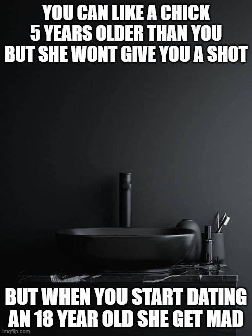 Age of love | YOU CAN LIKE A CHICK 5 YEARS OLDER THAN YOU BUT SHE WONT GIVE YOU A SHOT; BUT WHEN YOU START DATING AN 18 YEAR OLD SHE GET MAD | image tagged in love | made w/ Imgflip meme maker