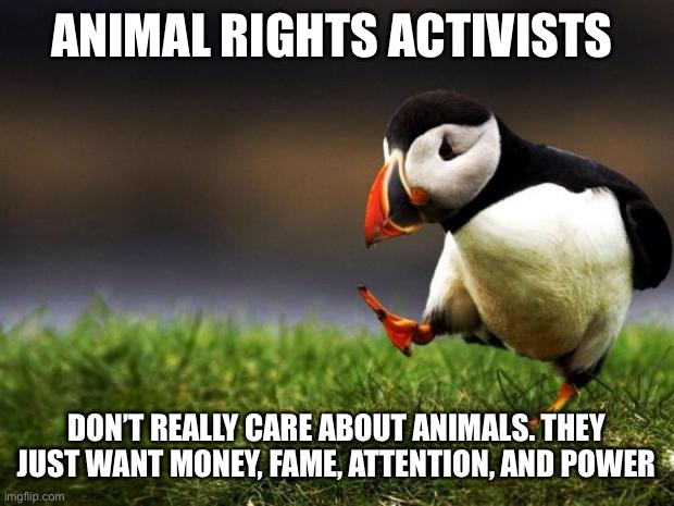 Animal rights is a joke | ANIMAL RIGHTS ACTIVISTS; DON’T REALLY CARE ABOUT ANIMALS. THEY JUST WANT MONEY, FAME, ATTENTION, AND POWER | image tagged in memes,unpopular opinion puffin | made w/ Imgflip meme maker