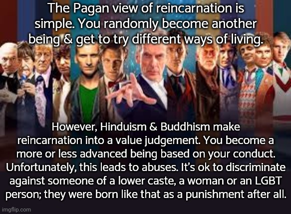 Ultimately they actually want to stop reincarnating. | The Pagan view of reincarnation is simple. You randomly become another being & get to try different ways of living. However, Hinduism & Buddhism make reincarnation into a value judgement. You become a
more or less advanced being based on your conduct. Unfortunately, this leads to abuses. It's ok to discriminate against someone of a lower caste, a woman or an LGBT
person; they were born like that as a punishment after all. | image tagged in all doctor who actors 1963-2015,religion,prejudice,inequality | made w/ Imgflip meme maker