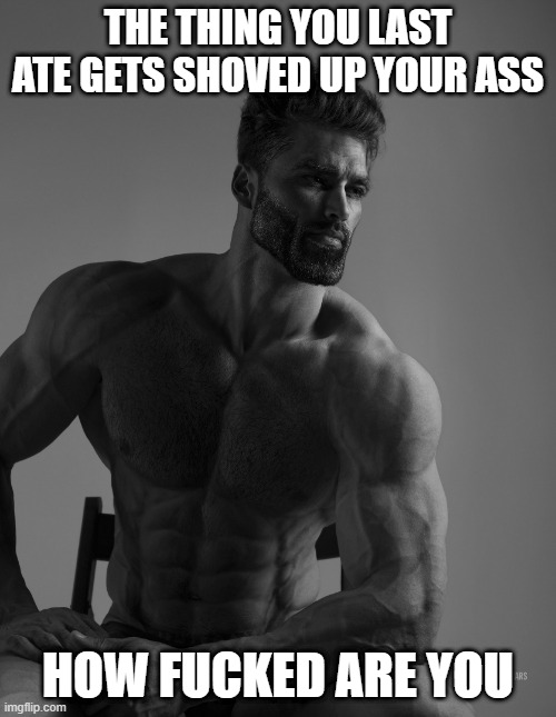 Giga Chad | THE THING YOU LAST ATE GETS SHOVED UP YOUR ASS; HOW FUCKED ARE YOU | image tagged in giga chad | made w/ Imgflip meme maker