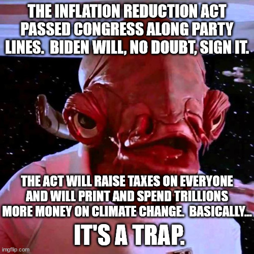 The bill was named that so that absolute morons will believe it as it as the truth. | THE INFLATION REDUCTION ACT PASSED CONGRESS ALONG PARTY LINES.  BIDEN WILL, NO DOUBT, SIGN IT. THE ACT WILL RAISE TAXES ON EVERYONE AND WILL PRINT AND SPEND TRILLIONS MORE MONEY ON CLIMATE CHANGE.  BASICALLY... IT'S A TRAP. | image tagged in its a trap,taxes go up,inflation goes up,spending goes up,quality of life goes down,this is the democrat legacy | made w/ Imgflip meme maker