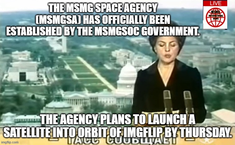 Dictator MSMG News | THE MSMG SPACE AGENCY (MSMGSA) HAS OFFICIALLY BEEN ESTABLISHED BY THE MSMGSOC GOVERNMENT. THE AGENCY PLANS TO LAUNCH A SATELLITE INTO ORBIT OF IMGFLIP BY THURSDAY. | image tagged in dictator msmg news | made w/ Imgflip meme maker