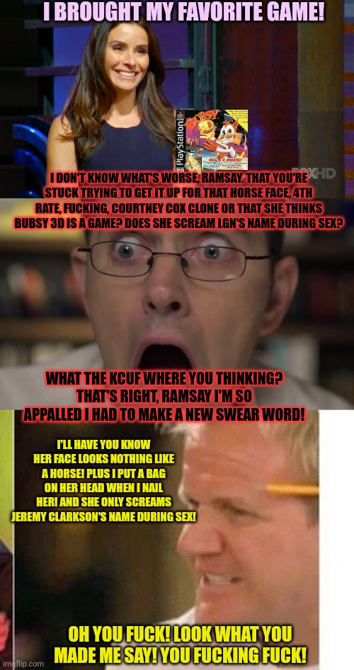 Rolf vs Ramsay continues | I BROUGHT MY FAVORITE GAME! I DON'T KNOW WHAT'S WORSE, RAMSAY. THAT YOU'RE STUCK TRYING TO GET IT UP FOR THAT HORSE FACE, 4TH RATE, FUCKING, COURTNEY COX CLONE OR THAT SHE THINKS BUBSY 3D IS A GAME? DOES SHE SCREAM LGN'S NAME DURING SEX? WHAT THE KCUF WHERE YOU THINKING? THAT'S RIGHT, RAMSAY I'M SO APPALLED I HAD TO MAKE A NEW SWEAR WORD! I'LL HAVE YOU KNOW HER FACE LOOKS NOTHING LIKE A HORSE! PLUS I PUT A BAG ON HER HEAD WHEN I NAIL HER! AND SHE ONLY SCREAMS JEREMY CLARKSON'S NAME DURING SEX! OH YOU FUCK! LOOK WHAT YOU MADE ME SAY! YOU FUCKING FUCK! | image tagged in avgn face,gordon ramsay,special education,swearing,contest | made w/ Imgflip meme maker