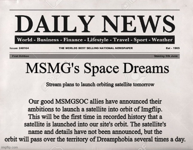 newspaper | MSMG's Space Dreams; Stream plans to launch orbiting satellite tomorrow; Our good MSMGSOC allies have announced their ambitions to launch a satellite into orbit of Imgflip. This will be the first time in recorded history that a satellite is launched into our site's orbit. The satellite's name and details have not been announced, but the orbit will pass over the territory of Dreamphobia several times a day. | image tagged in newspaper | made w/ Imgflip meme maker
