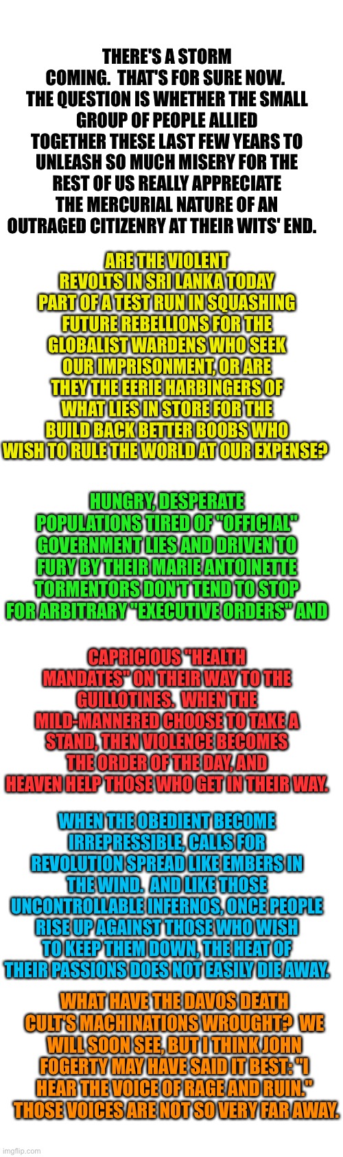 Dutch Farmers Lament | THERE'S A STORM COMING.  THAT'S FOR SURE NOW.  THE QUESTION IS WHETHER THE SMALL GROUP OF PEOPLE ALLIED TOGETHER THESE LAST FEW YEARS TO UNLEASH SO MUCH MISERY FOR THE REST OF US REALLY APPRECIATE THE MERCURIAL NATURE OF AN OUTRAGED CITIZENRY AT THEIR WITS' END. ARE THE VIOLENT REVOLTS IN SRI LANKA TODAY PART OF A TEST RUN IN SQUASHING FUTURE REBELLIONS FOR THE GLOBALIST WARDENS WHO SEEK OUR IMPRISONMENT, OR ARE THEY THE EERIE HARBINGERS OF WHAT LIES IN STORE FOR THE BUILD BACK BETTER BOOBS WHO WISH TO RULE THE WORLD AT OUR EXPENSE? HUNGRY, DESPERATE POPULATIONS TIRED OF "OFFICIAL" GOVERNMENT LIES AND DRIVEN TO FURY BY THEIR MARIE ANTOINETTE TORMENTORS DON'T TEND TO STOP FOR ARBITRARY "EXECUTIVE ORDERS" AND; CAPRICIOUS "HEALTH MANDATES" ON THEIR WAY TO THE GUILLOTINES.  WHEN THE MILD-MANNERED CHOOSE TO TAKE A STAND, THEN VIOLENCE BECOMES THE ORDER OF THE DAY, AND HEAVEN HELP THOSE WHO GET IN THEIR WAY. WHEN THE OBEDIENT BECOME IRREPRESSIBLE, CALLS FOR REVOLUTION SPREAD LIKE EMBERS IN THE WIND.  AND LIKE THOSE UNCONTROLLABLE INFERNOS, ONCE PEOPLE RISE UP AGAINST THOSE WHO WISH TO KEEP THEM DOWN, THE HEAT OF THEIR PASSIONS DOES NOT EASILY DIE AWAY. WHAT HAVE THE DAVOS DEATH CULT'S MACHINATIONS WROUGHT?  WE WILL SOON SEE, BUT I THINK JOHN FOGERTY MAY HAVE SAID IT BEST: "I HEAR THE VOICE OF RAGE AND RUIN."  THOSE VOICES ARE NOT SO VERY FAR AWAY. | image tagged in f the wef,globalists are just marxists with a new name,let them eat bugs,klaus antoinette,attack food production | made w/ Imgflip meme maker