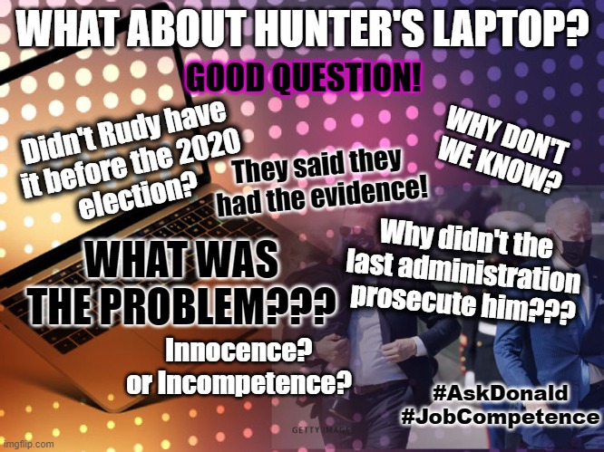What about Hunter's laptop??? | WHAT ABOUT HUNTER'S LAPTOP? GOOD QUESTION! Didn't Rudy have
it before the 2020
election? WHY DON'T
 WE KNOW? They said they 
had the evidence! Why didn't the 
last administration 
prosecute him??? WHAT WAS
THE PROBLEM??? Innocence?
or Incompetence? #AskDonald
#JobCompetence | made w/ Imgflip meme maker