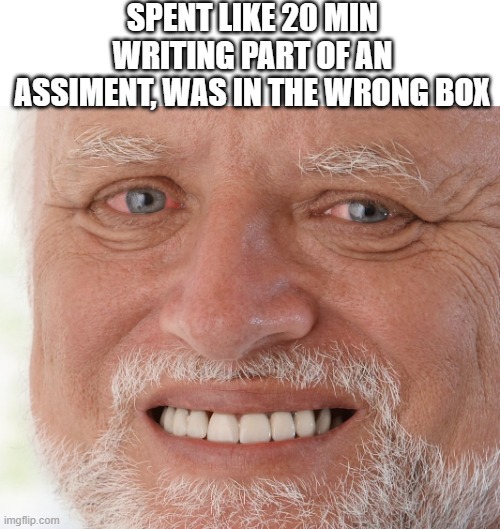 hand written | SPENT LIKE 20 MIN WRITING PART OF AN ASSIMENT, WAS IN THE WRONG BOX | image tagged in hide the pain harold | made w/ Imgflip meme maker