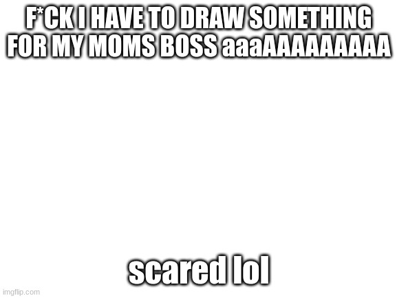 oh no | F*CK I HAVE TO DRAW SOMETHING FOR MY MOMS BOSS aaaAAAAAAAAA; scared lol | image tagged in blank white template | made w/ Imgflip meme maker