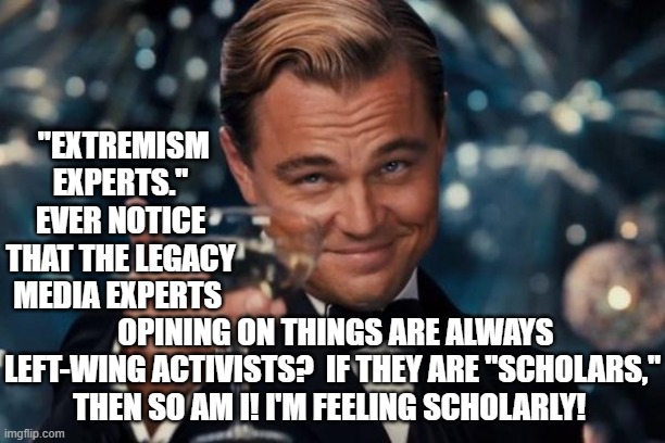 It's easy to feel scholarly when the game is rigged. | "EXTREMISM EXPERTS." EVER NOTICE THAT THE LEGACY MEDIA EXPERTS; OPINING ON THINGS ARE ALWAYS LEFT-WING ACTIVISTS?  IF THEY ARE "SCHOLARS," THEN SO AM I! I'M FEELING SCHOLARLY! | image tagged in leonardo dicaprio cheers | made w/ Imgflip meme maker