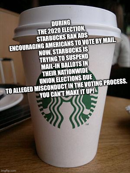 starbucks | DURING THE 2020 ELECTION, STARBUCKS RAN ADS ENCOURAGING AMERICANS TO VOTE BY MAIL.

NOW, STARBUCKS IS TRYING TO SUSPEND MAIL-IN BALLOTS IN THEIR NATIONWIDE UNION ELECTIONS DUE TO ALLEGED MISCONDUCT IN THE VOTING PROCESS.

YOU CAN'T MAKE IT UP! | image tagged in starbucks | made w/ Imgflip meme maker