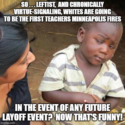 One almost WANTS a teacher layoff under the circumstances. | SO . . . LEFTIST,  AND CHRONICALLY VIRTUE-SIGNALING, WHITES ARE GOING TO BE THE FIRST TEACHERS MINNEAPOLIS FIRES; IN THE EVENT OF ANY FUTURE LAYOFF EVENT?  NOW THAT'S FUNNY! | image tagged in third world skeptical kid | made w/ Imgflip meme maker
