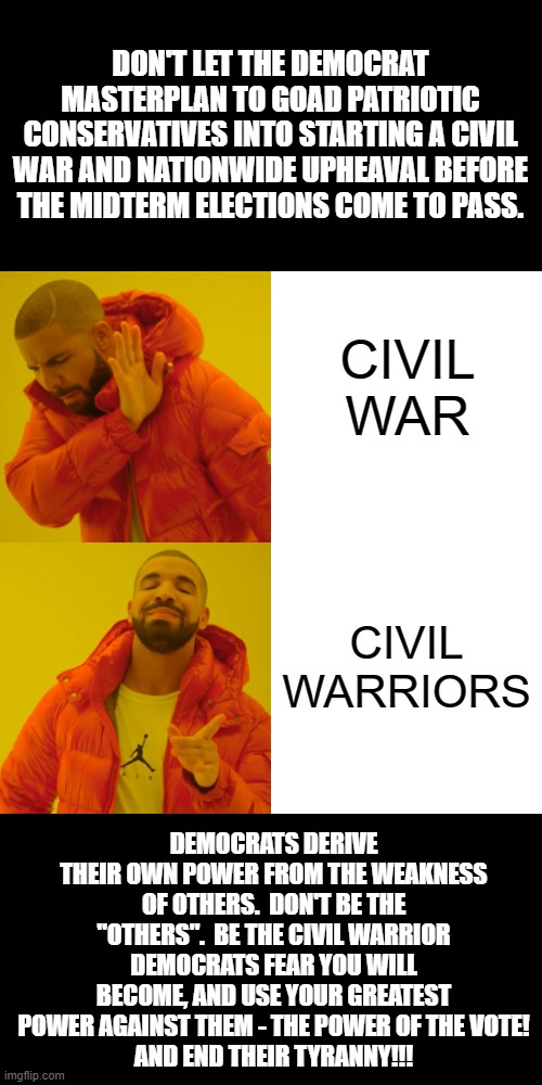 How To Peacefully Bring Democrats To Their Knees | DON'T LET THE DEMOCRAT MASTERPLAN TO GOAD PATRIOTIC CONSERVATIVES INTO STARTING A CIVIL WAR AND NATIONWIDE UPHEAVAL BEFORE THE MIDTERM ELECTIONS COME TO PASS. CIVIL WAR; CIVIL WARRIORS; DEMOCRATS DERIVE THEIR OWN POWER FROM THE WEAKNESS OF OTHERS.  DON'T BE THE "OTHERS".  BE THE CIVIL WARRIOR DEMOCRATS FEAR YOU WILL BECOME, AND USE YOUR GREATEST POWER AGAINST THEM - THE POWER OF THE VOTE!
AND END THEIR TYRANNY!!! | image tagged in memes,drake hotline bling,politics,democrats,conservatives,america first | made w/ Imgflip meme maker