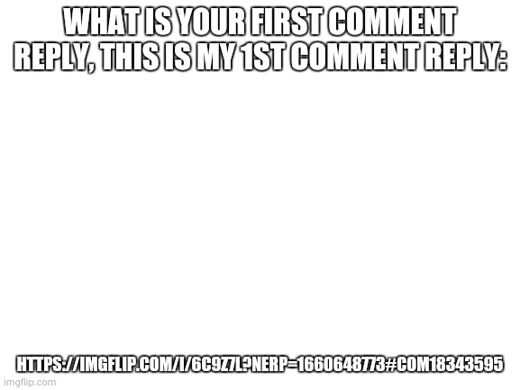 Blank White Template | WHAT IS YOUR FIRST COMMENT REPLY, THIS IS MY 1ST COMMENT REPLY:; HTTPS://IMGFLIP.COM/I/6C9Z7L?NERP=1660648773#COM18343595 | image tagged in blank white template | made w/ Imgflip meme maker