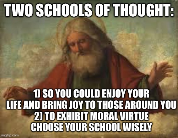 god | TWO SCHOOLS OF THOUGHT: 1) SO YOU COULD ENJOY YOUR LIFE AND BRING JOY TO THOSE AROUND YOU
2) TO EXHIBIT MORAL VIRTUE
CHOOSE YOUR SCHOOL WISE | image tagged in god | made w/ Imgflip meme maker