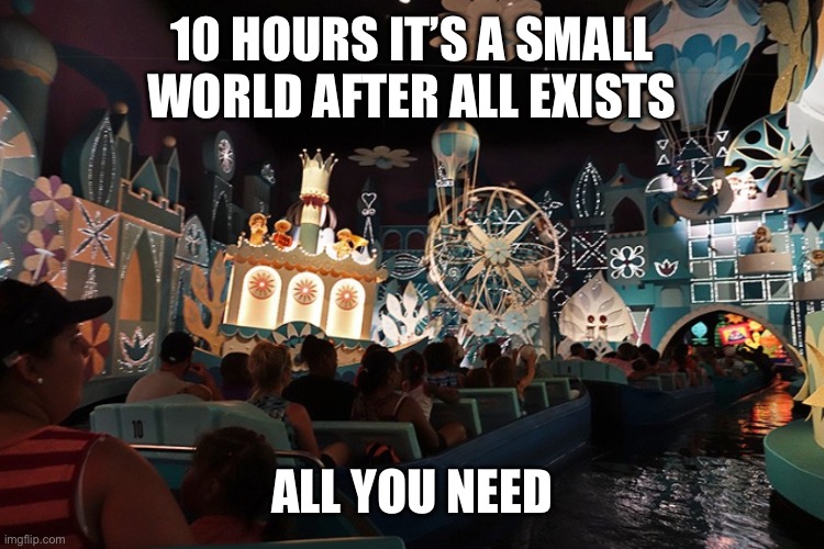 It's a Small World | 10 HOURS IT’S A SMALL WORLD AFTER ALL EXISTS ALL YOU NEED | image tagged in it's a small world | made w/ Imgflip meme maker