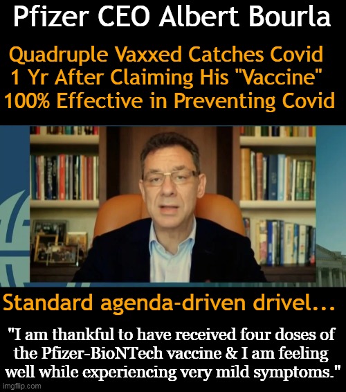 Stop the Insanity! The Jab Does Not Work & Causes Harm & Deaths . . . | Pfizer CEO Albert Bourla; Quadruple Vaxxed Catches Covid 
1 Yr After Claiming His "Vaccine" 
100% Effective in Preventing Covid; Standard agenda-driven drivel... "I am thankful to have received four doses of 
the Pfizer-BioNTech vaccine & I am feeling 
well while experiencing very mild symptoms." | image tagged in politics,sheeple,covid jab,wth,insanity,quadruple vaxxed | made w/ Imgflip meme maker