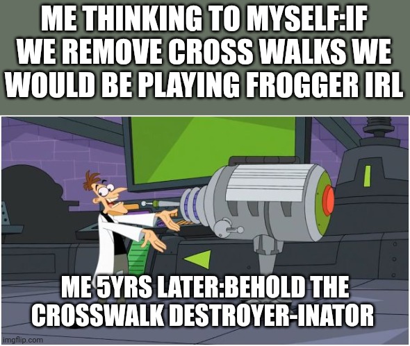 Cross walk froger |  ME THINKING TO MYSELF:IF WE REMOVE CROSS WALKS WE WOULD BE PLAYING FROGGER IRL; ME 5YRS LATER:BEHOLD THE CROSSWALK DESTROYER-INATOR | image tagged in behold dr doofenshmirtz | made w/ Imgflip meme maker