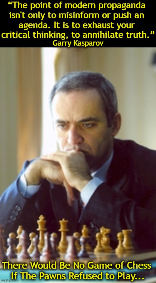 Wise words from former World Chess Champion, writer & political activist, Garry Kasparov. | “The point of modern propaganda 
isn't only to misinform or push an 
agenda. It is to exhaust your 
critical thinking, to annihilate truth.”; Garry Kasparov; There Would Be No Game of Chess 
If The Pawns Refused to Play... | image tagged in politics,disinformation,lies,propaganda,agenda,truth | made w/ Imgflip meme maker
