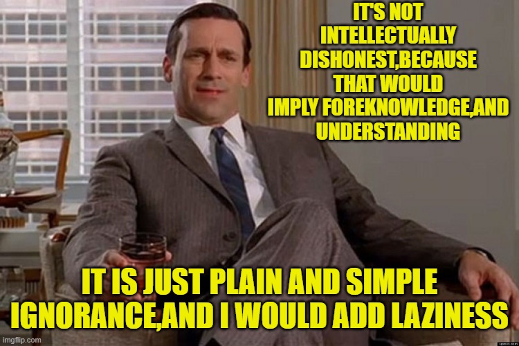 madmen | IT'S NOT INTELLECTUALLY DISHONEST,BECAUSE THAT WOULD IMPLY FOREKNOWLEDGE,AND UNDERSTANDING IT IS JUST PLAIN AND SIMPLE IGNORANCE,AND I WOULD | image tagged in madmen | made w/ Imgflip meme maker