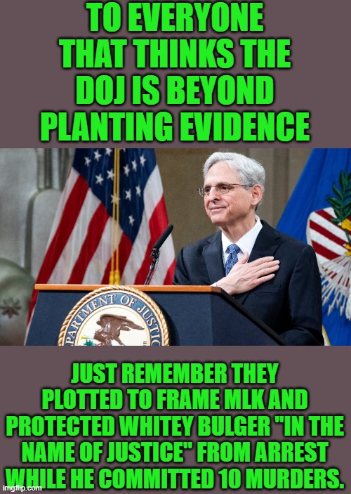 yep | TO EVERYONE THAT THINKS THE DOJ IS BEYOND PLANTING EVIDENCE; JUST REMEMBER THEY PLOTTED TO FRAME MLK AND PROTECTED WHITEY BULGER "IN THE NAME OF JUSTICE" FROM ARREST WHILE HE COMMITTED 10 MURDERS. | image tagged in attorney general merrick garland | made w/ Imgflip meme maker