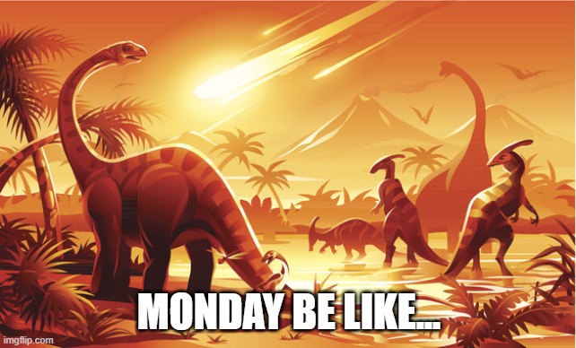 Monday's....+ | MONDAY BE LIKE... | image tagged in dinosaur extinction,monday,monday mornings,happy monday,be like | made w/ Imgflip meme maker