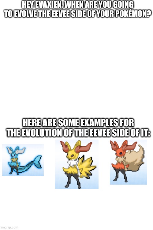 No, seriously, WHEN? | HEY EVAXIEN, WHEN ARE YOU GOING TO EVOLVE THE EEVEE SIDE OF YOUR POKÉMON? HERE ARE SOME EXAMPLES FOR THE EVOLUTION OF THE EEVEE SIDE OF IT: | image tagged in blank white template | made w/ Imgflip meme maker