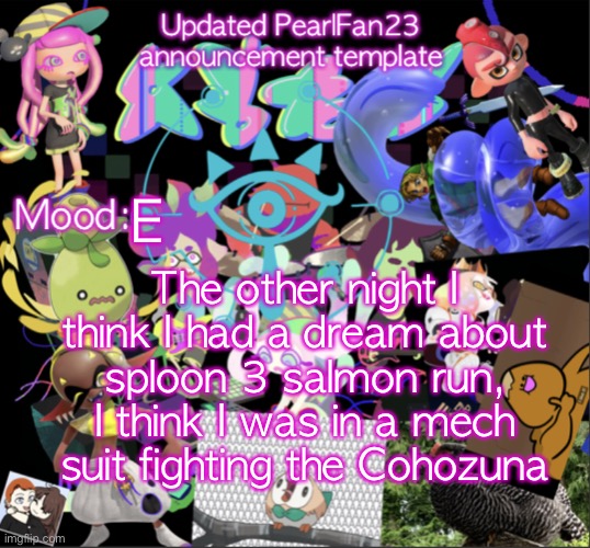 E | E; The other night I think I had a dream about sploon 3 salmon run, I think I was in a mech suit fighting the Cohozuna | image tagged in updated pearlfan23 announcement template | made w/ Imgflip meme maker