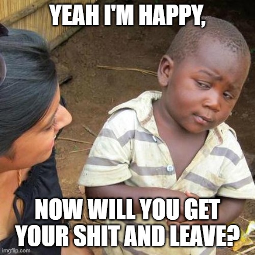 so god damn happy | YEAH I'M HAPPY, NOW WILL YOU GET YOUR SHIT AND LEAVE? | image tagged in memes,third world skeptical kid | made w/ Imgflip meme maker