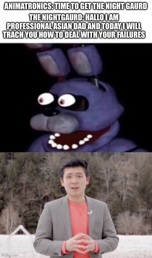 ANIMATRONICS: TIME TO GET THE NIGHT GAURD; THE NIGHTGAURD: HALLO I AM PROFESSIONAL ASIAN DAD AND TODAY I WILL TRACH YOU HOW TO DEAL WITH YOUR FAILURES | image tagged in bonnie eye pop,maximum emotional damage | made w/ Imgflip meme maker