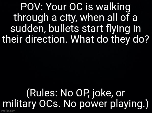 Read the rules under the prompt, please. | POV: Your OC is walking through a city, when all of a sudden, bullets start flying in their direction. What do they do? (Rules: No OP, joke, or military OCs. No power playing.) | image tagged in pew pew pew,im bored | made w/ Imgflip meme maker