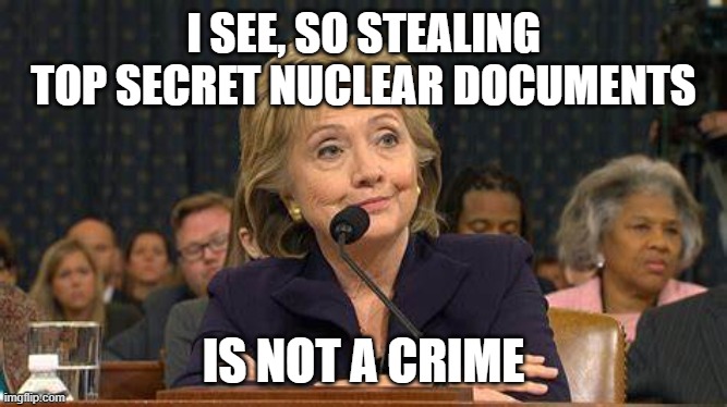 Hillary Clinton Testifies | I SEE, SO STEALING TOP SECRET NUCLEAR DOCUMENTS IS NOT A CRIME | image tagged in hillary clinton testifies | made w/ Imgflip meme maker