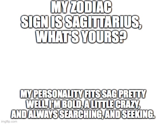 lol this is my first post in fun for like, weeks mostly because my memes never get views on here so… | MY ZODIAC SIGN IS SAGITTARIUS, WHAT'S YOURS? MY PERSONALITY FITS SAG PRETTY WELL. I'M BOLD, A LITTLE CRAZY, AND ALWAYS SEARCHING, AND SEEKING. | image tagged in blank white template | made w/ Imgflip meme maker