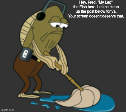 Hey. Fred, "My Leg" the Fish here. Let me clean up the post below for ya. Your screen doesn't deserve that. | made w/ Imgflip meme maker