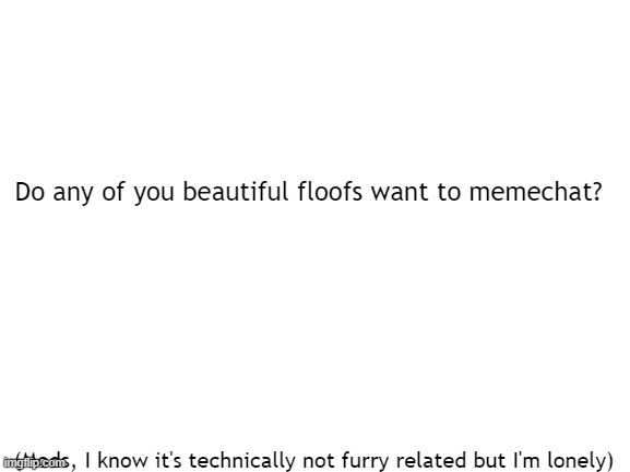 Please? |  Do any of you beautiful floofs want to memechat? (Mods, I know it's technically not furry related but I'm lonely) | image tagged in blank white template,lonely boi | made w/ Imgflip meme maker