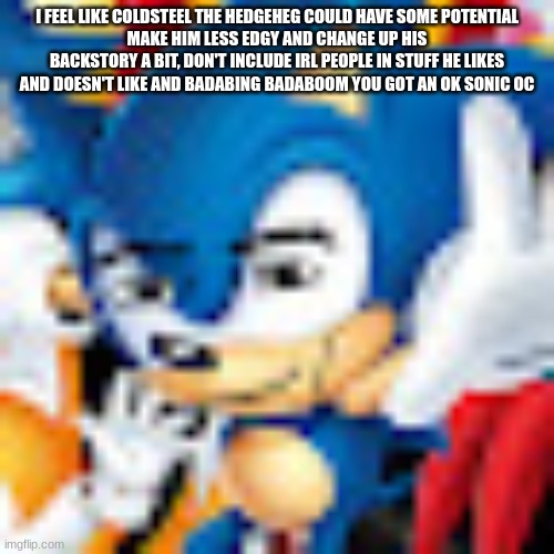 Manic the Manhog | I FEEL LIKE COLDSTEEL THE HEDGEHEG COULD HAVE SOME POTENTIAL
MAKE HIM LESS EDGY AND CHANGE UP HIS BACKSTORY A BIT, DON'T INCLUDE IRL PEOPLE IN STUFF HE LIKES AND DOESN'T LIKE AND BADABING BADABOOM YOU GOT AN OK SONIC OC | image tagged in manic the manhog | made w/ Imgflip meme maker