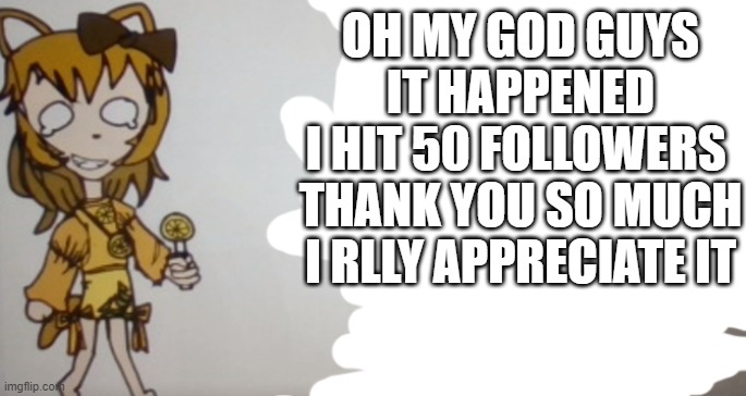AAAAAAAAAAAAAAAAAAAAAAAAAAAAAAAAAAAAAAAAAAAAAAAAAAAAAAAAAAAAAAAAAAAAAAAAAAAAAAAAAAAAAAAAAAAAAAAAAAAAAAAAAAAAAAAAAAAAAAAAAAAAAAAA |  OH MY GOD GUYS
IT HAPPENED
I HIT 50 FOLLOWERS 
THANK YOU SO MUCH
I RLLY APPRECIATE IT | image tagged in sour announcement template,50 follows,woohoo | made w/ Imgflip meme maker