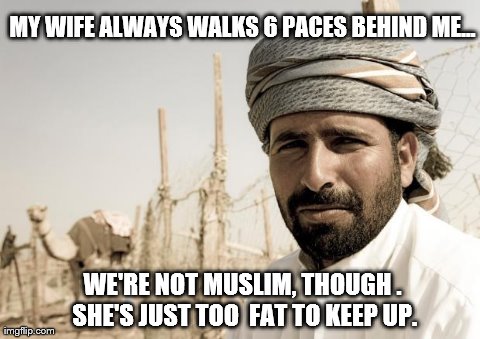 MY WIFE ALWAYS WALKS 6 PACES BEHIND ME... WE'RE NOT MUSLIM, THOUGH . SHE'S JUST TOO  FAT TO KEEP UP. | image tagged in funny | made w/ Imgflip meme maker