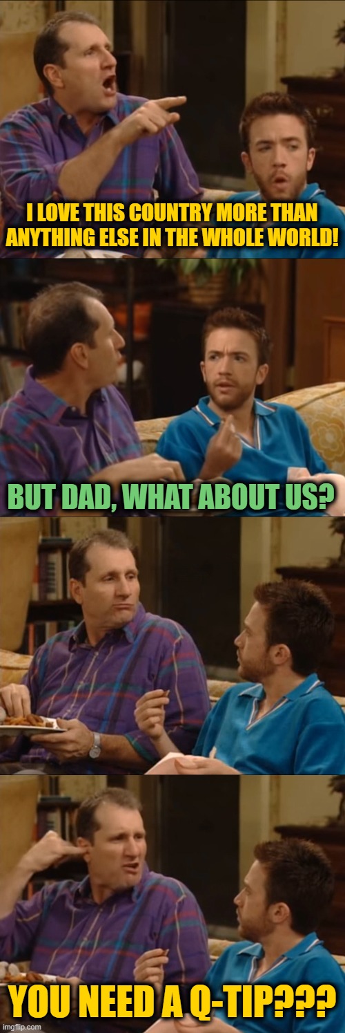 Al Bundy Q-Tip | I LOVE THIS COUNTRY MORE THAN ANYTHING ELSE IN THE WHOLE WORLD! BUT DAD, WHAT ABOUT US? YOU NEED A Q-TIP??? | image tagged in al bundy q-tip | made w/ Imgflip meme maker