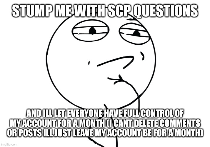 Questions please | STUMP ME WITH SCP QUESTIONS; AND ILL LET EVERYONE HAVE FULL CONTROL OF MY ACCOUNT FOR A MONTH (I CANT DELETE COMMENTS OR POSTS ILL JUST LEAVE MY ACCOUNT BE FOR A MONTH) | image tagged in challenge considered | made w/ Imgflip meme maker