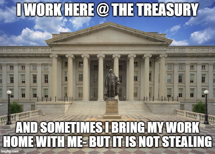 taking work home, even cash, is not stealing | I WORK HERE @ THE TREASURY; AND SOMETIMES I BRING MY WORK HOME WITH ME- BUT IT IS NOT STEALING | image tagged in us treasury | made w/ Imgflip meme maker