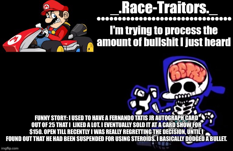 Only baseball fans will get this | FUNNY STORY: I USED TO HAVE A FERNANDO TATIS JR AUTOGRAPH CARD OUT OF 25 THAT I  LIKED A LOT. I EVENTUALLY SOLD IT AT A CARD SHOW FOR $150. OPEN TILL RECENTLY I WAS REALLY REGRETTING THE DECISION, UNTIL I FOUND OUT THAT HE HAD BEEN SUSPENDED FOR USING STEROIDS. I BASICALLY DODGED A BULLET. | image tagged in awesome temp by ace | made w/ Imgflip meme maker