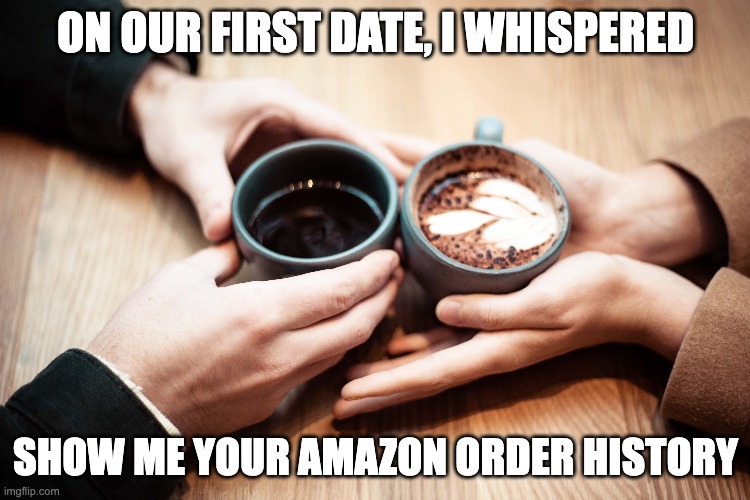 First Date Memes |  ON OUR FIRST DATE, I WHISPERED; SHOW ME YOUR AMAZON ORDER HISTORY | image tagged in amazon prime,amazon,first date,blind date | made w/ Imgflip meme maker